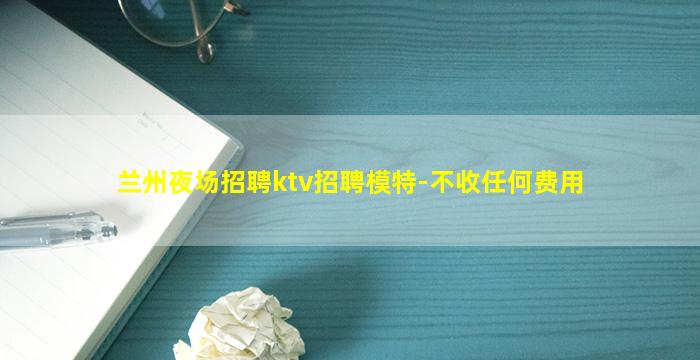 兰州夜场招聘ktv招聘模特-不收任何费用